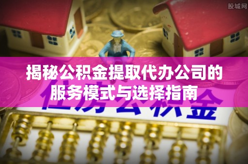 江南揭秘公积金提取代办公司的服务模式与选择指南